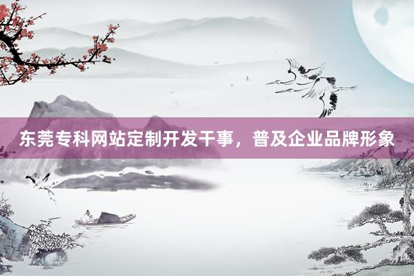东莞专科网站定制开发干事，普及企业品牌形象