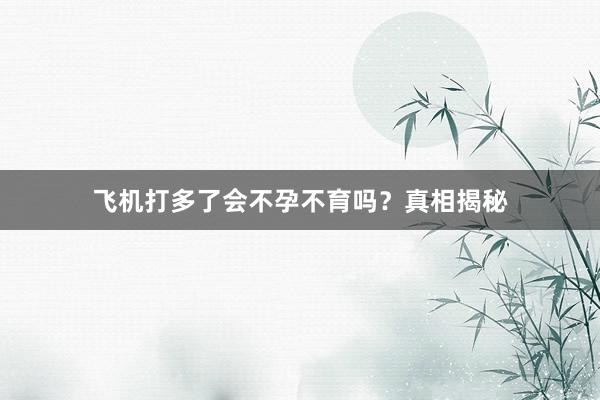 飞机打多了会不孕不育吗？真相揭秘