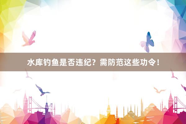 水库钓鱼是否违纪？需防范这些功令！